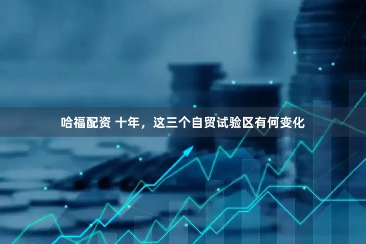 哈福配资 十年，这三个自贸试验区有何变化