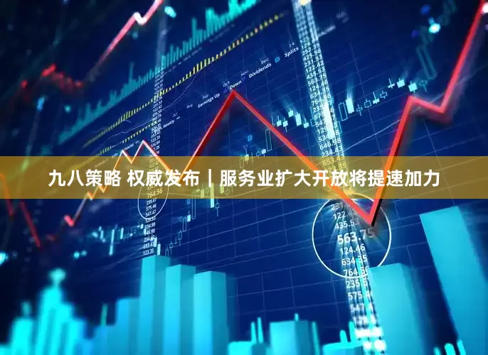 九八策略 权威发布｜服务业扩大开放将提速加力
