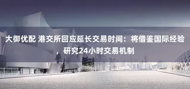 大御优配 港交所回应延长交易时间：将借鉴国际经验，研究24小时交易机制