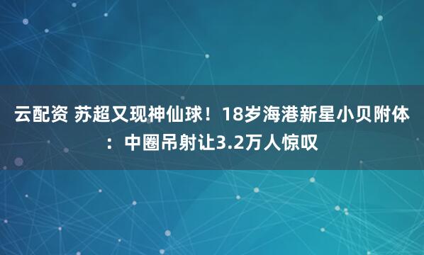 云配资 苏超又现神仙球！18岁海港新星小贝附体：中圈吊射让3.2万人惊叹