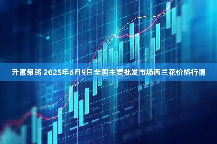升富策略 2025年6月9日全国主要批发市场西兰花价格行情