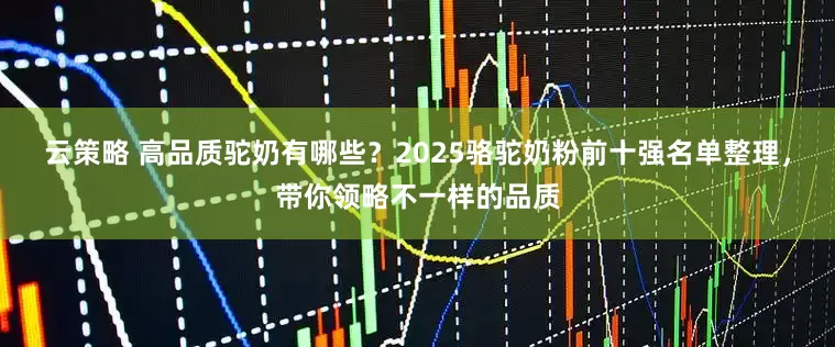 云策略 高品质驼奶有哪些？2025骆驼奶粉前十强名单整理，带你领略不一样的品质