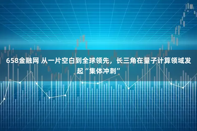 658金融网 从一片空白到全球领先，长三角在量子计算领域发起“集体冲刺”