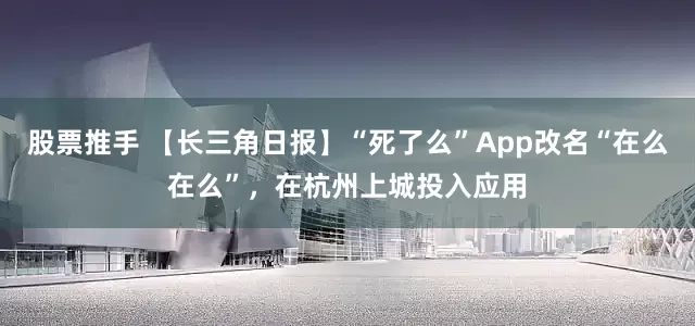 股票推手 【长三角日报】“死了么”App改名“在么在么”，在杭州上城投入应用
